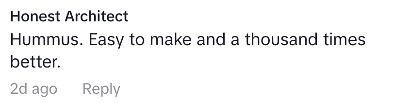 Comment from Honest Architect: "Hummus. Easy to make and a thousand times better."